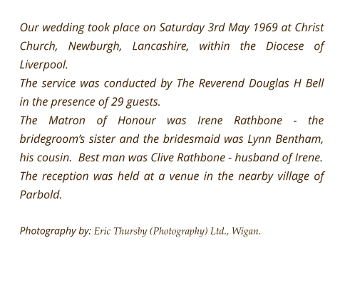 Our wedding took place on Saturday 3rd May 1969 at Christ Church, Newburgh, Lancashire, within the Diocese of Liverpool. The service was conducted by The Reverend Douglas H Bell in the presence of 29 guests. The Matron of Honour was Irene Rathbone - the bridegroom’s sister and the bridesmaid was Lynn Bentham, his cousin.  Best man was Clive Rathbone - husband of Irene.  The reception was held at a venue in the nearby village of Parbold.  Photography by: Eric Thursby (Photography) Ltd., Wigan.